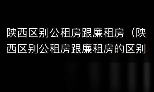 陕西区别公租房跟廉租房（陕西区别公租房跟廉租房的区别）
