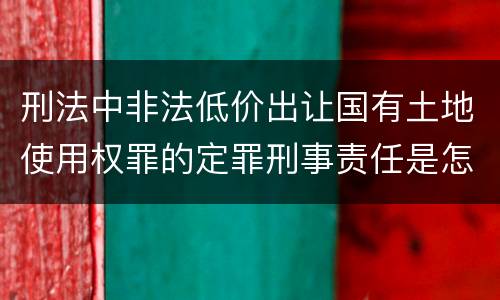 刑法中非法低价出让国有土地使用权罪的定罪刑事责任是怎样的