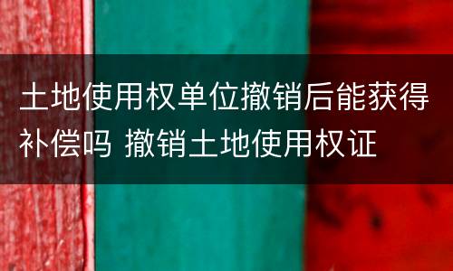 土地使用权单位撤销后能获得补偿吗 撤销土地使用权证