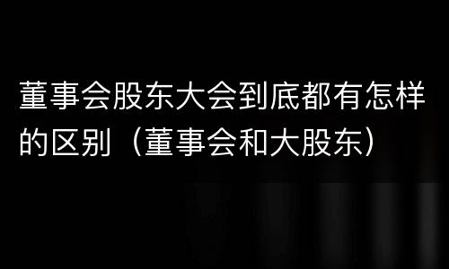 董事会股东大会到底都有怎样的区别（董事会和大股东）