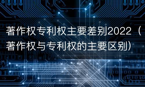 著作权专利权主要差别2022（著作权与专利权的主要区别）