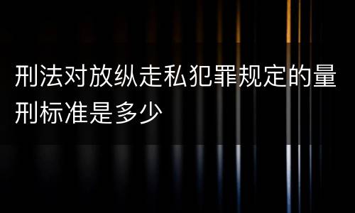 刑法对放纵走私犯罪规定的量刑标准是多少