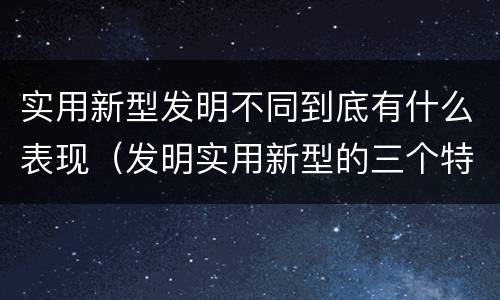 实用新型发明不同到底有什么表现(发明实用新型的三个特点)