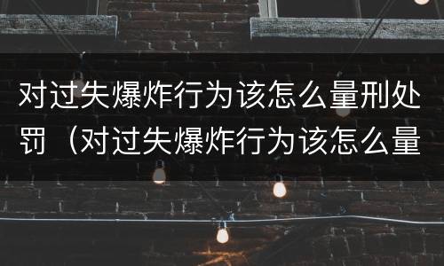 对过失爆炸行为该怎么量刑处罚（对过失爆炸行为该怎么量刑处罚）