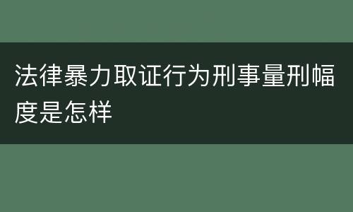 法律暴力取证行为刑事量刑幅度是怎样
