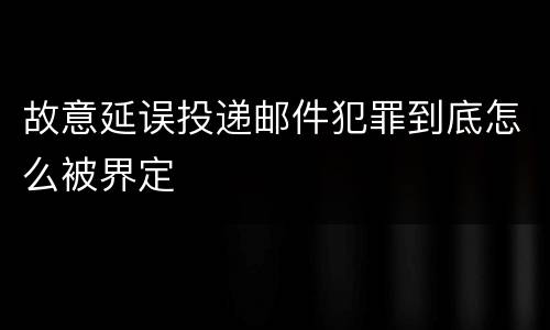 故意延误投递邮件犯罪到底怎么被界定