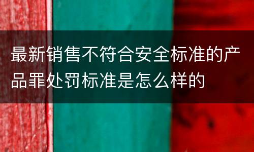 最新销售不符合安全标准的产品罪处罚标准是怎么样的
