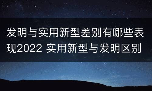 发明与实用新型差别有哪些表现2022 实用新型与发明区别