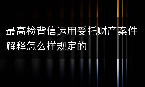 最高检背信运用受托财产案件解释怎么样规定的