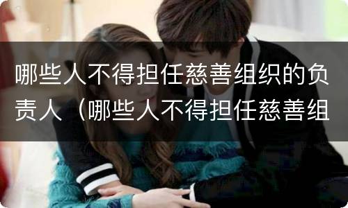 哪些人不得担任慈善组织的负责人（哪些人不得担任慈善组织的负责人）
