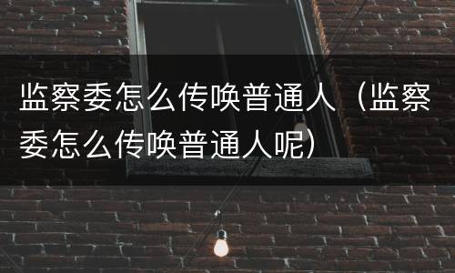 监察委怎么传唤普通人（监察委怎么传唤普通人呢）