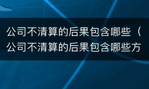 公司不清算的后果包含哪些（公司不清算的后果包含哪些方面）
