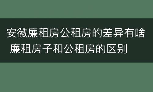 安徽廉租房公租房的差异有啥 廉租房子和公租房的区别