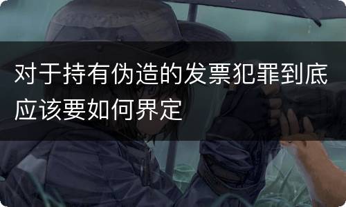 对于持有伪造的发票犯罪到底应该要如何界定