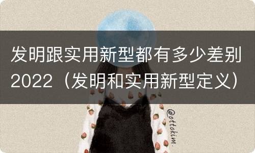 发明跟实用新型都有多少差别2022（发明和实用新型定义）