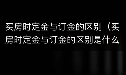 买房时定金与订金的区别（买房时定金与订金的区别是什么）