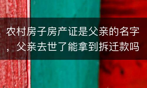 农村房子房产证是父亲的名字，父亲去世了能拿到拆迁款吗