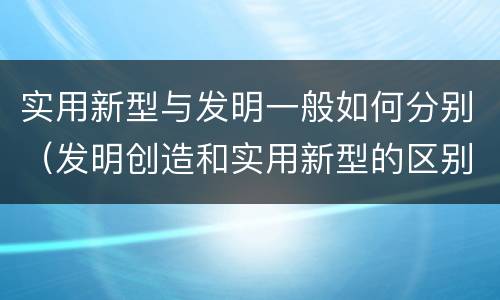 实用新型与发明一般如何分别（发明创造和实用新型的区别）