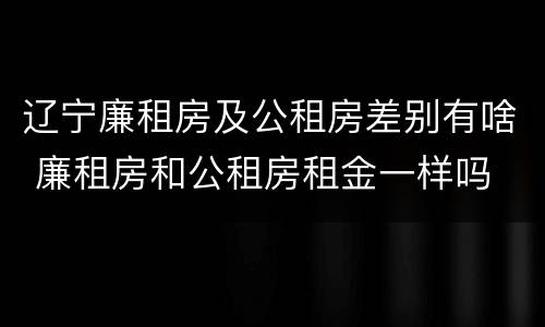 辽宁廉租房及公租房差别有啥 廉租房和公租房租金一样吗