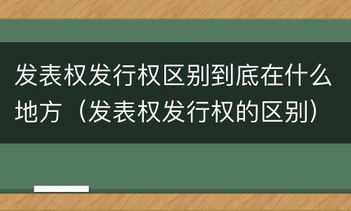 发表权发行权区别到底在什么地方（发表权发行权的区别）