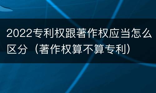 2022专利权跟著作权应当怎么区分（著作权算不算专利）