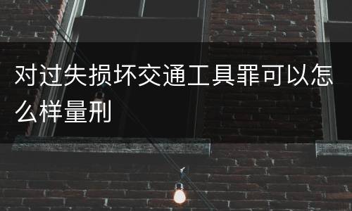 对过失损坏交通工具罪可以怎么样量刑