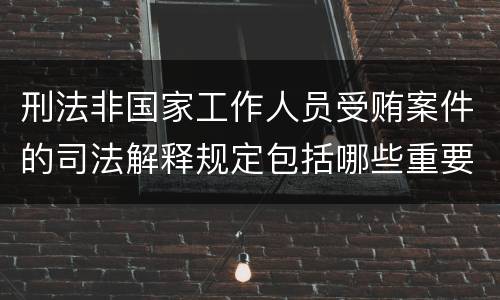 刑法非国家工作人员受贿案件的司法解释规定包括哪些重要内容