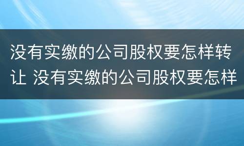 没有实缴的公司股权要怎样转让 没有实缴的公司股权要怎样转让出去