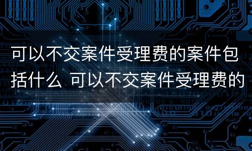 可以不交案件受理费的案件包括什么 可以不交案件受理费的案件包括什么内容