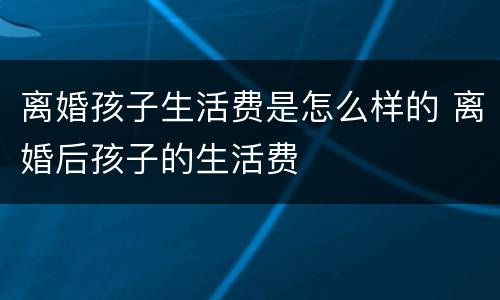 离婚孩子生活费是怎么样的 离婚后孩子的生活费