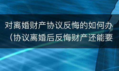 对离婚财产协议反悔的如何办(协议离婚后反悔财产还能要回来吗)