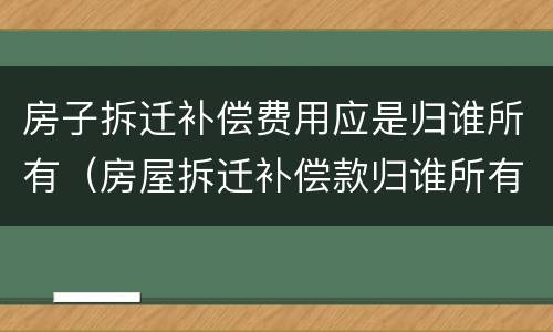 房子拆迁补偿费用应是归谁所有（房屋拆迁补偿款归谁所有）
