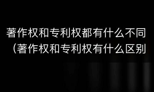 著作权和专利权都有什么不同（著作权和专利权有什么区别）