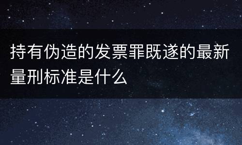 持有伪造的发票罪既遂的最新量刑标准是什么