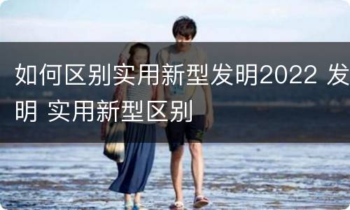 如何区别实用新型发明2022 发明 实用新型区别