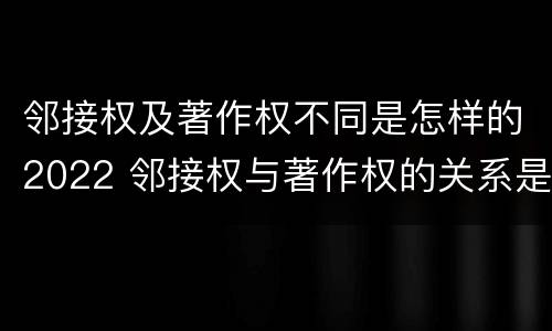 邻接权及著作权不同是怎样的2022 邻接权与著作权的关系是怎样的
