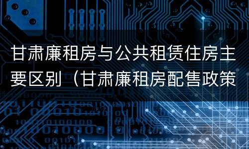甘肃廉租房与公共租赁住房主要区别（甘肃廉租房配售政策）
