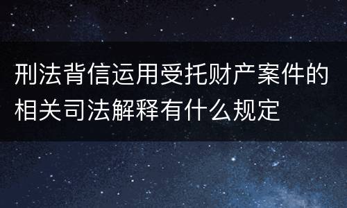 刑法背信运用受托财产案件的相关司法解释有什么规定