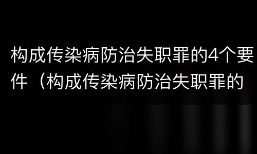 构成传染病防治失职罪的4个要件（构成传染病防治失职罪的4个要件是）