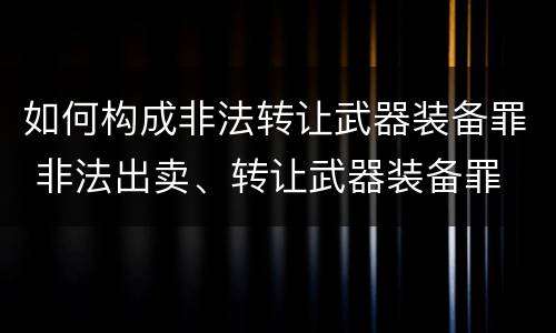 如何构成非法转让武器装备罪 非法出卖、转让武器装备罪