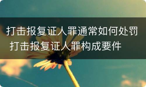 打击报复证人罪通常如何处罚 打击报复证人罪构成要件