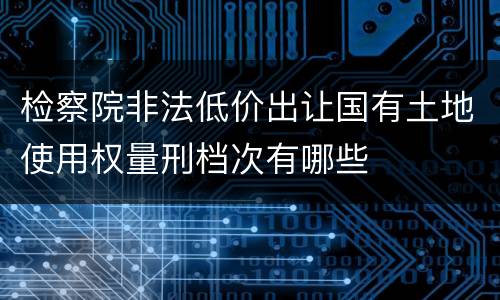 检察院非法低价出让国有土地使用权量刑档次有哪些