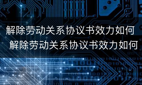 解除劳动关系协议书效力如何 解除劳动关系协议书效力如何认定