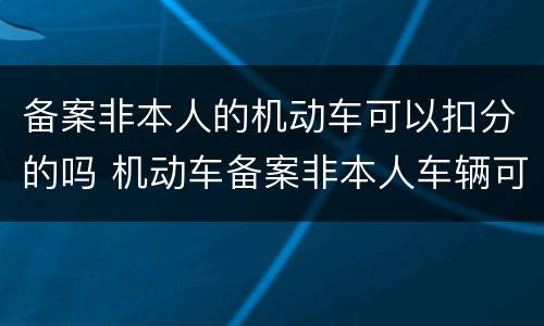 备案非本人的机动车可以扣分的吗 机动车备案非本人车辆可以扣分吗