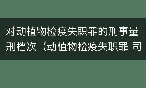 对动植物检疫失职罪的刑事量刑档次（动植物检疫失职罪 司法解释）