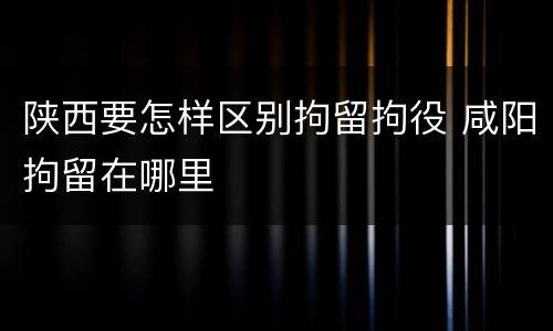 陕西要怎样区别拘留拘役 咸阳拘留在哪里