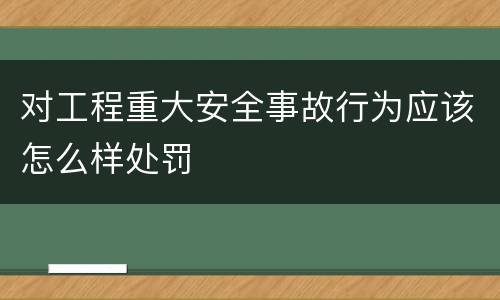 对工程重大安全事故行为应该怎么样处罚