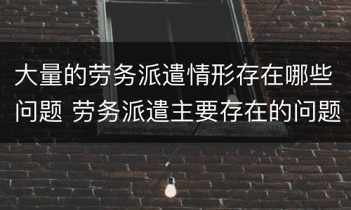 大量的劳务派遣情形存在哪些问题 劳务派遣主要存在的问题