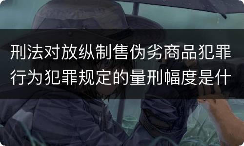 刑法对放纵制售伪劣商品犯罪行为犯罪规定的量刑幅度是什么样的