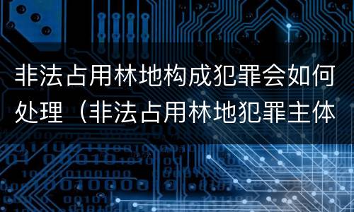 非法占用林地构成犯罪会如何处理（非法占用林地犯罪主体）